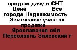 продам дачу в СНТ › Цена ­ 500 000 - Все города Недвижимость » Земельные участки продажа   . Ярославская обл.,Переславль-Залесский г.